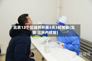 北京12个区域将开展3天3轮核酸(北京 三天内核酸)